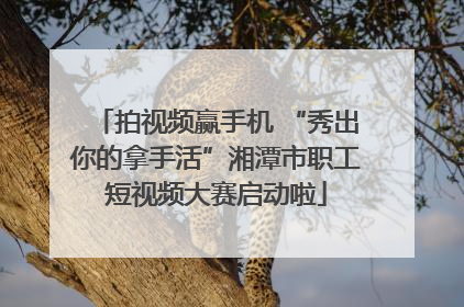 拍视频赢手机 “秀出你的拿手活”湘潭市职工短视频大赛启动啦
