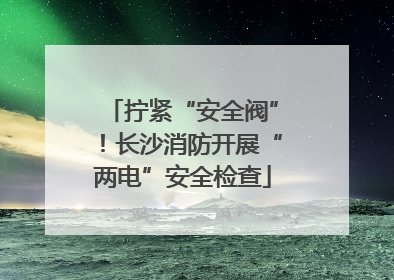 拧紧“安全阀”！长沙消防开展“两电”安全检查
