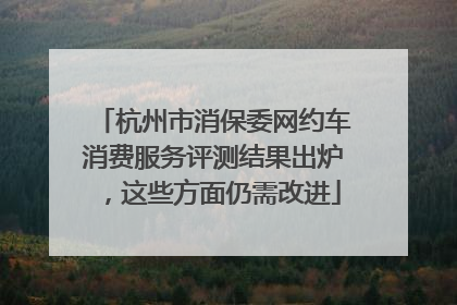 杭州市消保委网约车消费服务评测结果出炉，这些方面仍需改进