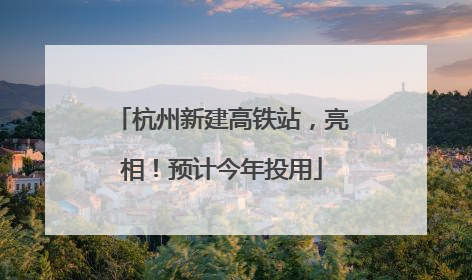杭州新建高铁站，亮相！预计今年投用