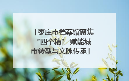 枣庄市档案馆聚焦“四个精” 赋能城市转型与文脉传承