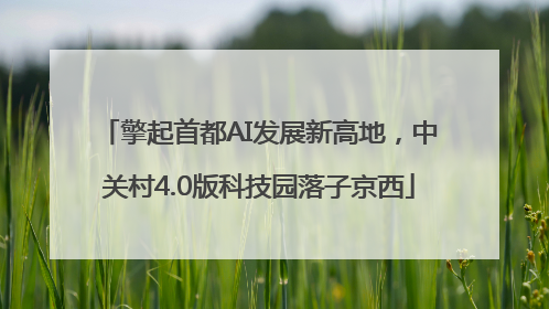 擎起首都AI发展新高地，中关村4.0版科技园落子京西