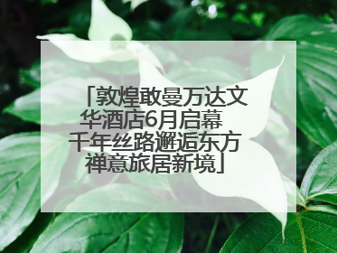 敦煌敢曼万达文华酒店6月启幕 千年丝路邂逅东方禅意旅居新境