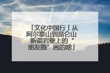文化中国行丨从阿尔泰山到昆仑山 新疆岩壁上的“朋友圈”画的啥