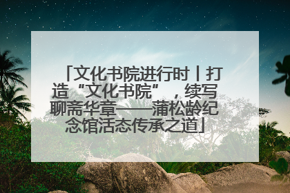 文化书院进行时丨打造“文化书院”，续写聊斋华章——蒲松龄纪念馆活态传承之道