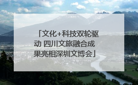 文化+科技双轮驱动 四川文旅融合成果亮相深圳文博会