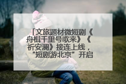 文旅题材微短剧《舟楫千里号歌来》《祈安澜》接连上线，“短剧游北京”开启大运河文化之旅