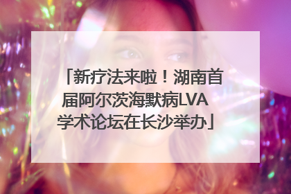 新疗法来啦！湖南首届阿尔茨海默病LVA学术论坛在长沙举办