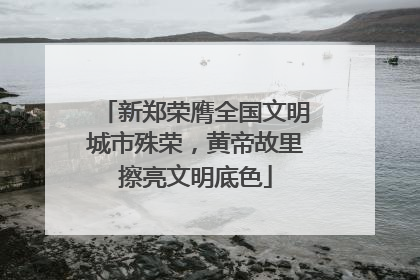 新郑荣膺全国文明城市殊荣，黄帝故里擦亮文明底色