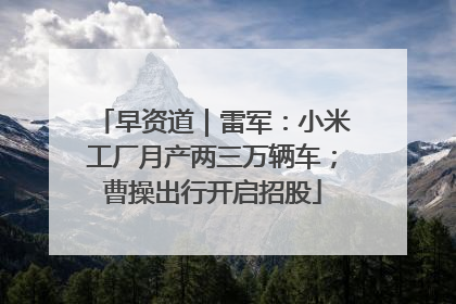 早资道｜雷军：小米工厂月产两三万辆车；曹操出行开启招股