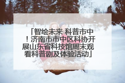 智绘未来 科普市中！济南市市中区科协开展山东省科技馆周末观看科普剧及体验活动