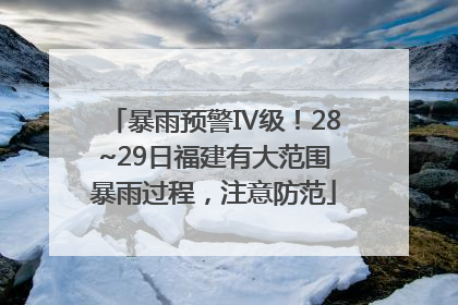暴雨预警Ⅳ级！28~29日福建有大范围暴雨过程，注意防范
