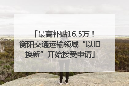 最高补贴16.5万！衡阳交通运输领域“以旧换新”开始接受申请