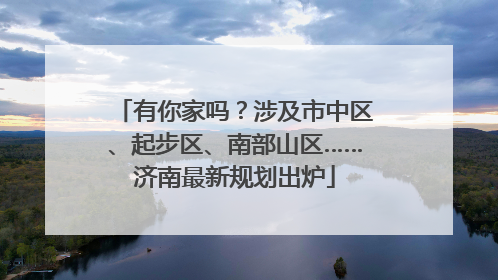 有你家吗？涉及市中区、起步区、南部山区……济南最新规划出炉