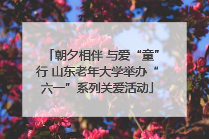 朝夕相伴 与爱“童”行 山东老年大学举办“六一”系列关爱活动
