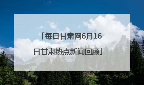 每日甘肃网6月16日甘肃热点新闻回顾