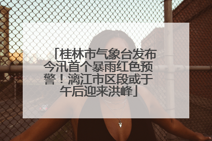 桂林市气象台发布今汛首个暴雨红色预警！漓江市区段或于午后迎来洪峰