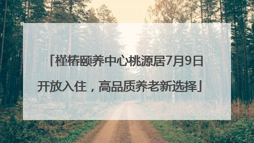 槿椿颐养中心桃源居7月9日开放入住，高品质养老新选择