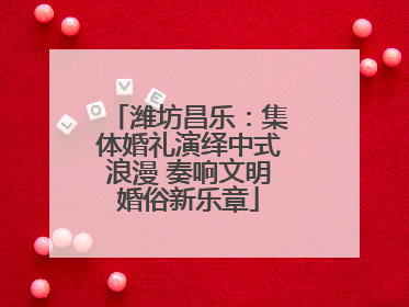 潍坊昌乐：集体婚礼演绎中式浪漫 奏响文明婚俗新乐章