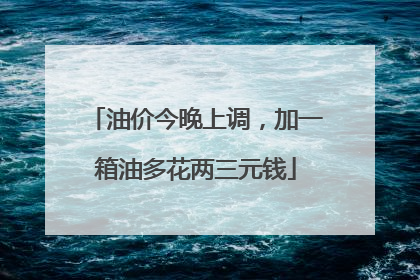 油价今晚上调，加一箱油多花两三元钱