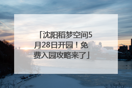 沈阳稻梦空间5月28日开园！免费入园攻略来了