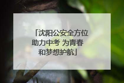 沈阳公安全方位助力中考 为青春和梦想护航