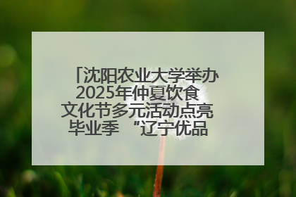 沈阳农业大学举办2025年仲夏饮食文化节多元活动点亮毕业季 “辽宁优品”进校园首站启动