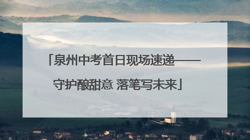 泉州中考首日现场速递——守护酿甜意 落笔写未来