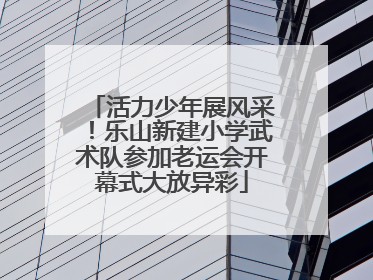 活力少年展风采！乐山新建小学武术队参加老运会开幕式大放异彩