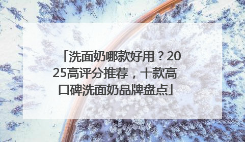洗面奶哪款好用？2025高评分推荐，十款高口碑洗面奶品牌盘点