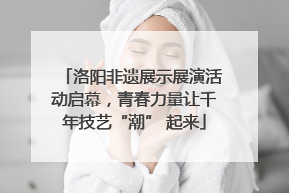 洛阳非遗展示展演活动启幕，青春力量让千年技艺“潮” 起来