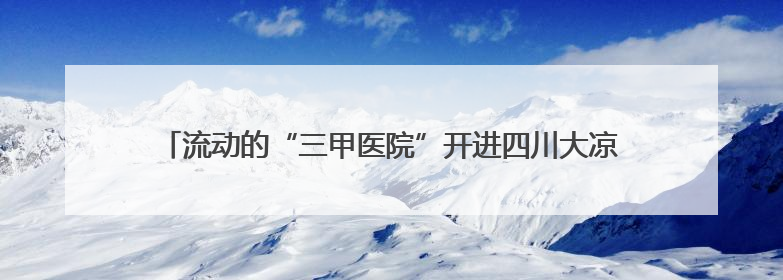 流动的“三甲医院”开进四川大凉山义诊 为瘫痪女子定制康复方案