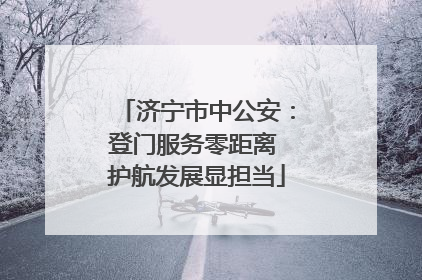 济宁市中公安：登门服务零距离 护航发展显担当