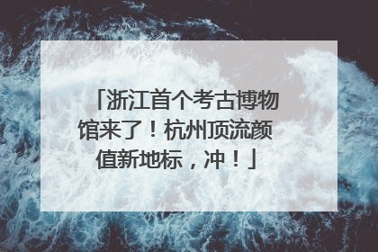 浙江首个考古博物馆来了！杭州顶流颜值新地标，冲！
