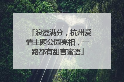 浪漫满分，杭州爱情主题公园亮相，一路都有甜言蜜语