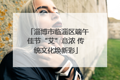 淄博市临淄区端午佳节“艾”意浓 传统文化焕新彩