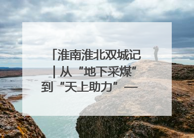 淮南淮北双城记｜从“地下采煤”到“天上助力”——淮北“双新”产业突围记