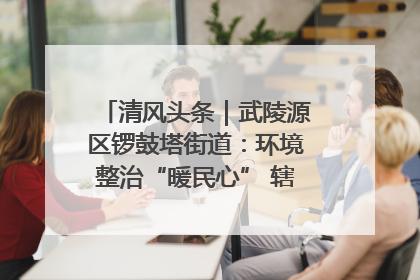 清风头条｜武陵源区锣鼓塔街道：环境整治“暖民心” 辖区面貌“靓”起来