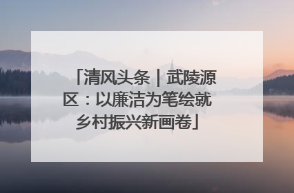 清风头条｜武陵源区：以廉洁为笔绘就乡村振兴新画卷
