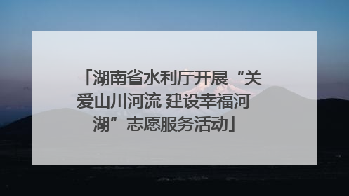 湖南省水利厅开展“关爱山川河流 建设幸福河湖”志愿服务活动