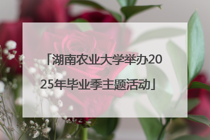 湖南农业大学举办2025年毕业季主题活动
