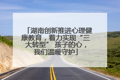 湖南创新推进心理健康教育，着力实现“三大转型” 孩子的心，我们温暖守护