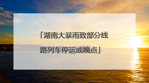 湖南大暴雨致部分线路列车停运或晚点