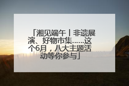 湘见端午丨非遗展演、好物市集……这个6月，八大主题活动等你参与