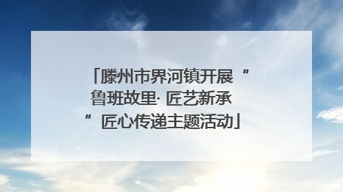 滕州市界河镇开展“鲁班故里· 匠艺新承”匠心传递主题活动