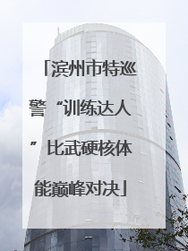 滨州市特巡警“训练达人”比武硬核体能巅峰对决
