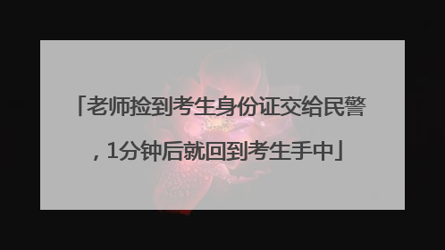 老师捡到考生身份证交给民警，1分钟后就回到考生手中