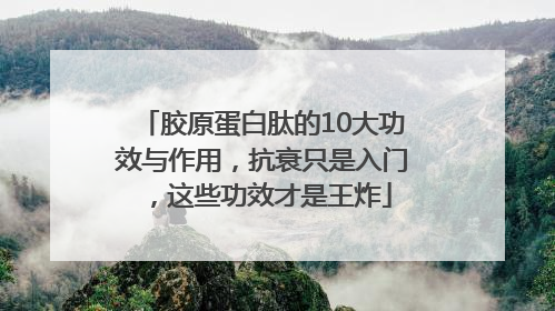 胶原蛋白肽的10大功效与作用，抗衰只是入门，这些功效才是王炸