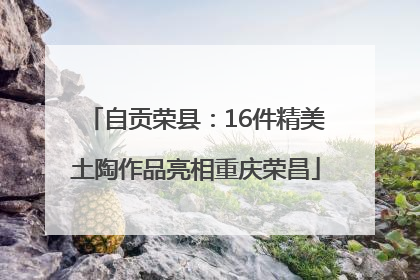 自贡荣县：16件精美土陶作品亮相重庆荣昌