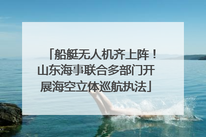 船艇无人机齐上阵！山东海事联合多部门开展海空立体巡航执法